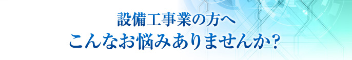 設備工事業の方へ こんなお悩みありませんか？