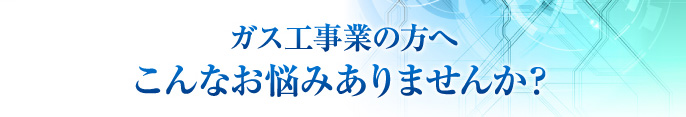 ガス工事業の方へ こんなお悩みありませんか？